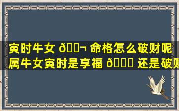 寅时牛女 🐬 命格怎么破财呢「属牛女寅时是享福 🐕 还是破财」